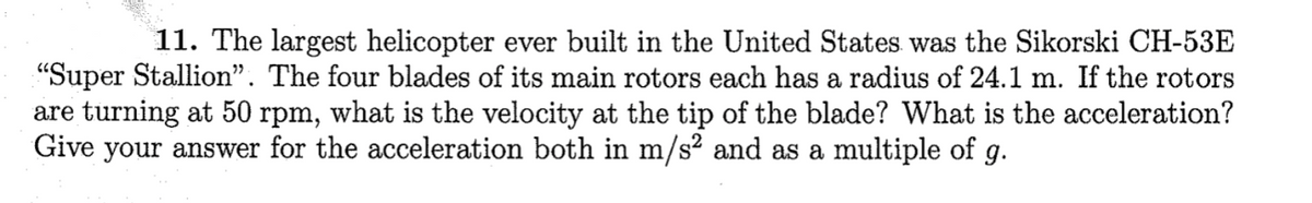 11. The largest helicopter ever built in the United States was the Sikorski CH-53E
"Super Stallion". The four blades of its main rotors each has a radius of 24.1 m. If the rotors
are turning at 50 rpm, what is the velocity at the tip of the blade? What is the acceleration?
Give your answer for the acceleration both in m/s² and as a multiple of g.