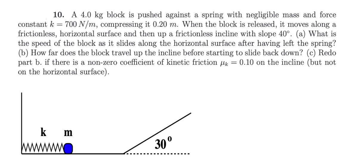 10. A 4.0 kg block is pushed against a spring with negligible mass and force
constant k = 700 N/m, compressing it 0.20 m. When the block is released, it moves along a
frictionless, horizontal surface and then up a frictionless incline with slope 40°. (a) What is
the speed of the block as it slides along the horizontal surface after having left the spring?
(b) How far does the block travel up the incline before starting to slide back down? (c) Redo
part b. if there is a non-zero coefficient of kinetic friction k = 0.10 on the incline (but not
on the horizontal surface).
k
m
30º