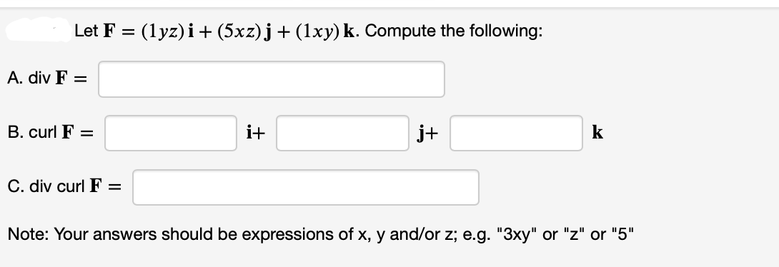 Let F = (1yz)i + (5xz)j + (1xy) k. Compute the following:
A. div F =
B. curl F =
C. div curl F
i+
j+
Note: Your answers should be expressions of x, y and/or z; e.g. "3xy" or "z" or "5"