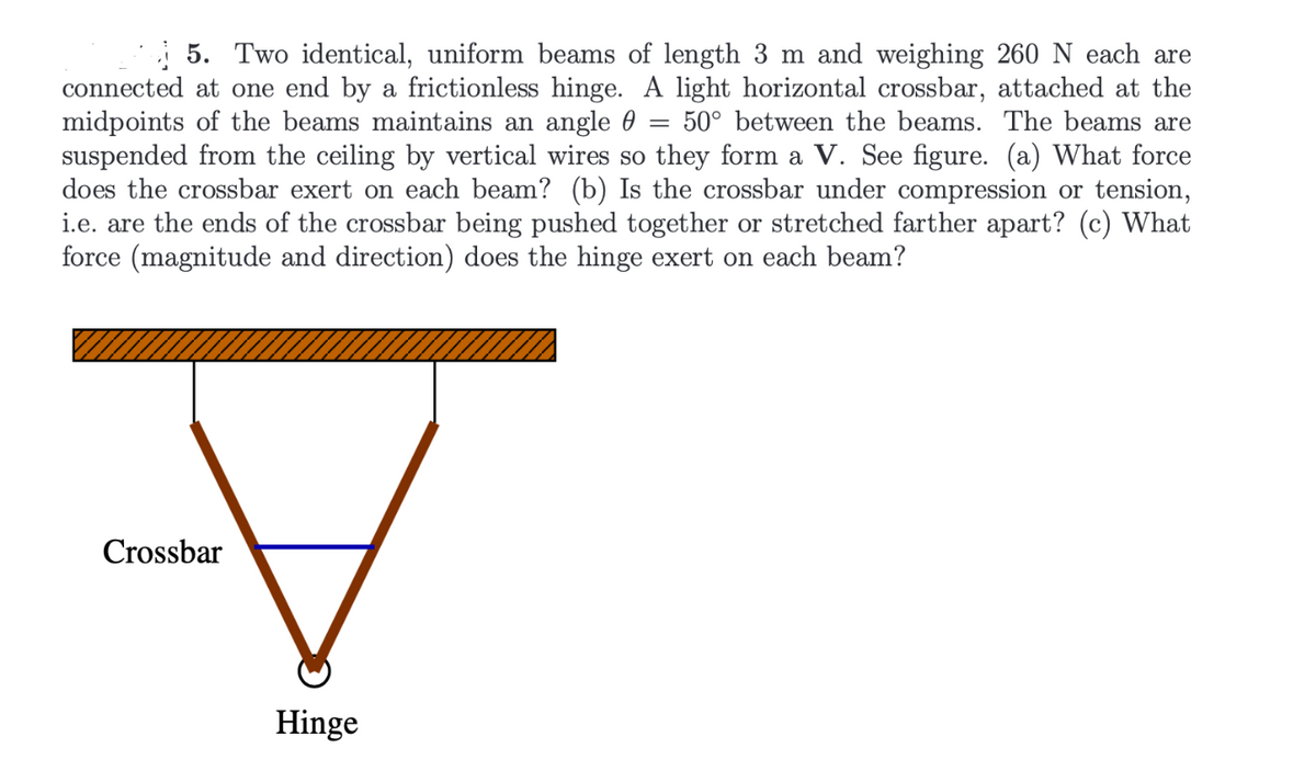 -
5. Two identical, uniform beams of length 3 m and weighing 260 N each are
connected at one end by a frictionless hinge. A light horizontal crossbar, attached at the
midpoints of the beams maintains an angle 50° between the beams. The beams are
suspended from the ceiling by vertical wires so they form a V. See figure. (a) What force
does the crossbar exert on each beam? (b) Is the crossbar under compression or tension,
i.e. are the ends of the crossbar being pushed together or stretched farther apart? (c) What
force (magnitude and direction) does the hinge exert on each beam?
Crossbar
Hinge