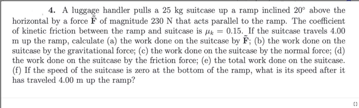 4. A luggage handler pulls a 25 kg suitcase up a ramp inclined 20° above the
horizontal by a force F of magnitude 230 N that acts parallel to the ramp. The coefficient
of kinetic friction between the ramp and suitcase is k = 0.15. If the suitcase travels 4.00
m up the ramp, calculate (a) the work done on the suitcase by F; (b) the work done on the
suitcase by the gravitational force; (c) the work done on the suitcase by the normal force; (d)
the work done on the suitcase by the friction force; (e) the total work done on the suitcase.
(f) If the speed of the suitcase is zero at the bottom of the ramp, what is its speed after it
has traveled 4.00 m up the ramp?
JL
17