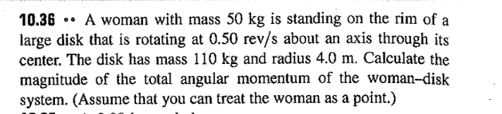 A woman with mass 50 kg is standing on the rim of a
large disk that is rotating at 0.50 rev/s about an axis through its
center. The disk has mass 110 kg and radius 4.0 m. Calculate the
magnitude of the total angular momentum of the woman-disk
system. (Assume that you can treat the woman as a point.)