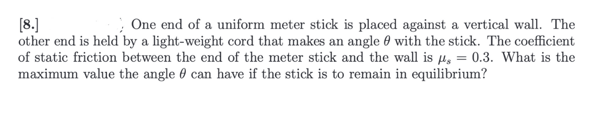 [8.]
One end of a uniform meter stick is placed against a vertical wall. The
other end is held by a light-weight cord that makes an angle with the stick. The coefficient
of static friction between the end of the meter stick and the wall is s = 0.3. What is the
maximum value the angle can have if the stick is to remain in equilibrium?