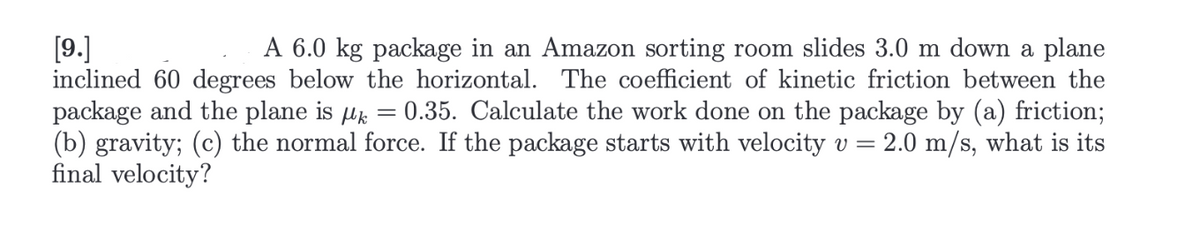 [9.]
A 6.0 kg package in an Amazon sorting room slides 3.0 m down a plane
inclined 60 degrees below the horizontal. The coefficient of kinetic friction between the
package and the plane is µ = 0.35. Calculate the work done on the package by (a) friction;
(b) gravity; (c) the normal force. If the package starts with velocity v = 2.0 m/s, what is its
final velocity?