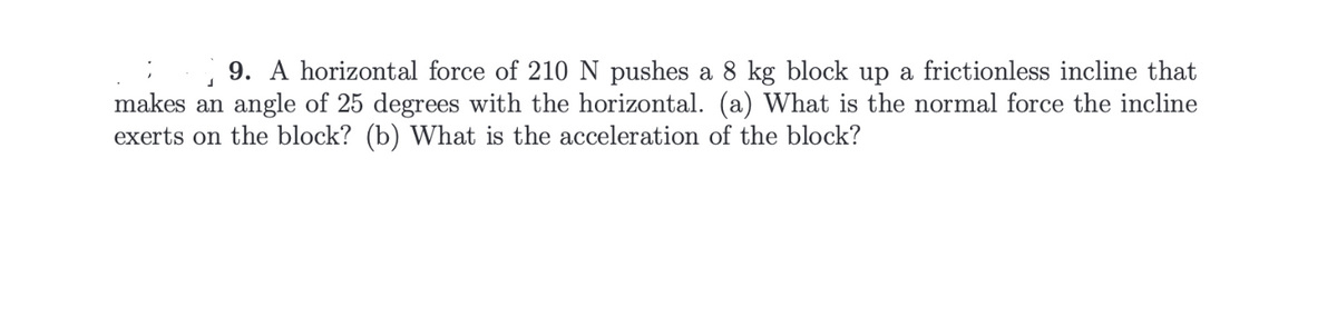 9. A horizontal force of 210 N pushes a 8 kg block up a frictionless incline that
makes an angle of 25 degrees with the horizontal. (a) What is the normal force the incline
exerts on the block? (b) What is the acceleration of the block?