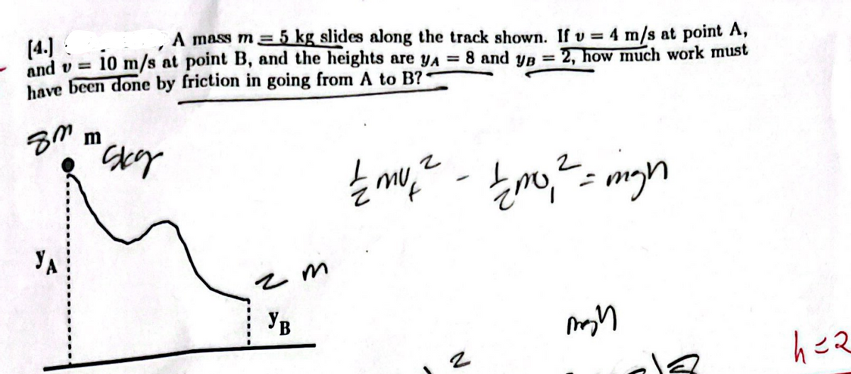 [4.]
and v=
A mass m = 5 kg slides along the track shown. If v= 4 m/s at point A,
10 m/s at point B, and the heights are yA = 8 and yg = 2, how much work must
have been done by friction in going from A to B??
8m
m
"Sky
2
½ m², ² - £10,₁² = migh
mu
1/200,
mon
2
YA
чт
Ув
h=2