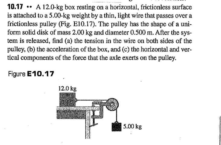..
10.17 A 12.0-kg box resting on a horizontal, frictionless surface
is attached to a 5.00-kg weight by a thin, light wire that passes over a
frictionless pulley (Fig. E10.17). The pulley has the shape of a uni-
form solid disk of mass 2.00 kg and diameter 0.500 m. After the sys-
tem is released, find (a) the tension in the wire on both sides of the
pulley, (b) the acceleration of the box, and (c) the horizontal and ver-
tical components of the force that the axle exerts on the pulley.
Figure E10.17
12.0 kg
5.00 kg