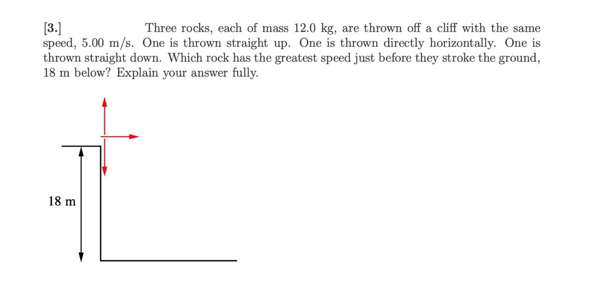 [3.]
Three rocks, each of mass 12.0 kg, are thrown off a cliff with the same
speed, 5.00 m/s. One is thrown straight up. One is thrown directly horizontally. One is
thrown straight down. Which rock has the greatest speed just before they stroke the ground,
18 m below? Explain your answer fully.
18 m