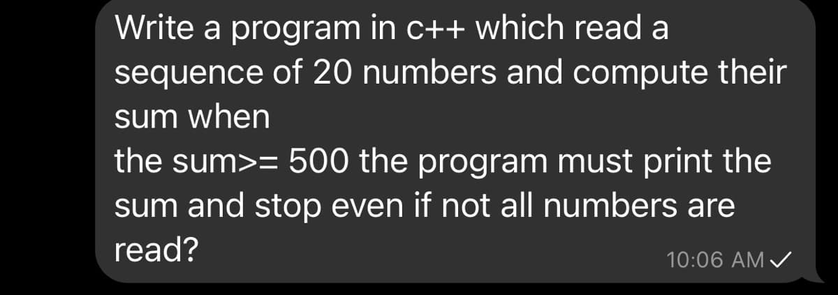 Write a program in c++ which read a
sequence of 20 numbers and compute their
sum when
the sum>= 500 the program must print the
sum and stop even if not all numbers are
read?
10:06 AM /
