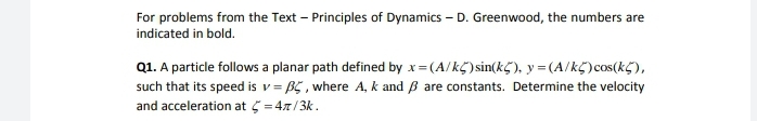 For problems from the Text – Principles of Dynamics – D. Greenwood, the numbers are
indicated in bold.
Q1. A particle follows a planar path defined by x=(A/kC)sin(kç), y = (A/kC)cos(kG),
such that its speed is v = B5 , where A, k and B are constants. Determine the velocity
and acceleration at 5 = 47/3k.
