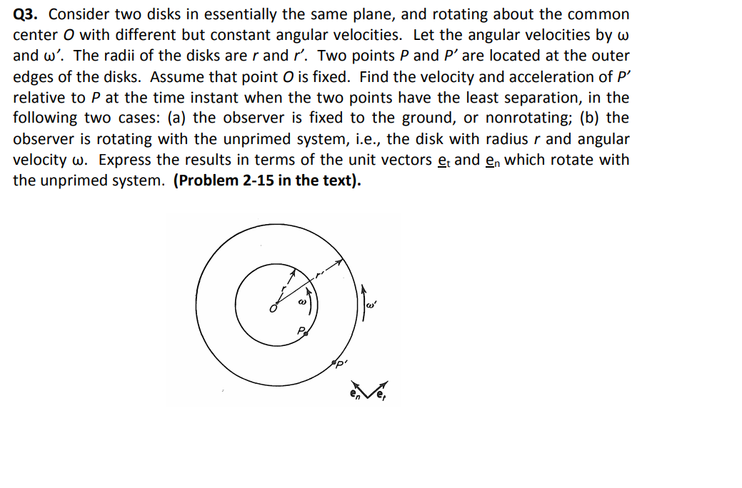 Q3. Consider two disks in essentially the same plane, and rotating about the common
center O with different but constant angular velocities. Let the angular velocities by w
and w'. The radii of the disks are r and r'. Two points P and P' are located at the outer
edges of the disks. Assume that point O is fixed. Find the velocity and acceleration of P'
relative to P at the time instant when the two points have the least separation, in the
following two cases: (a) the observer is fixed to the ground, or nonrotating; (b) the
observer is rotating with the unprimed system, i.e., the disk with radius r and angular
velocity w. Express the results in terms of the unit vectors e; and en which rotate with
the unprimed system. (Problem 2-15 in the text).
