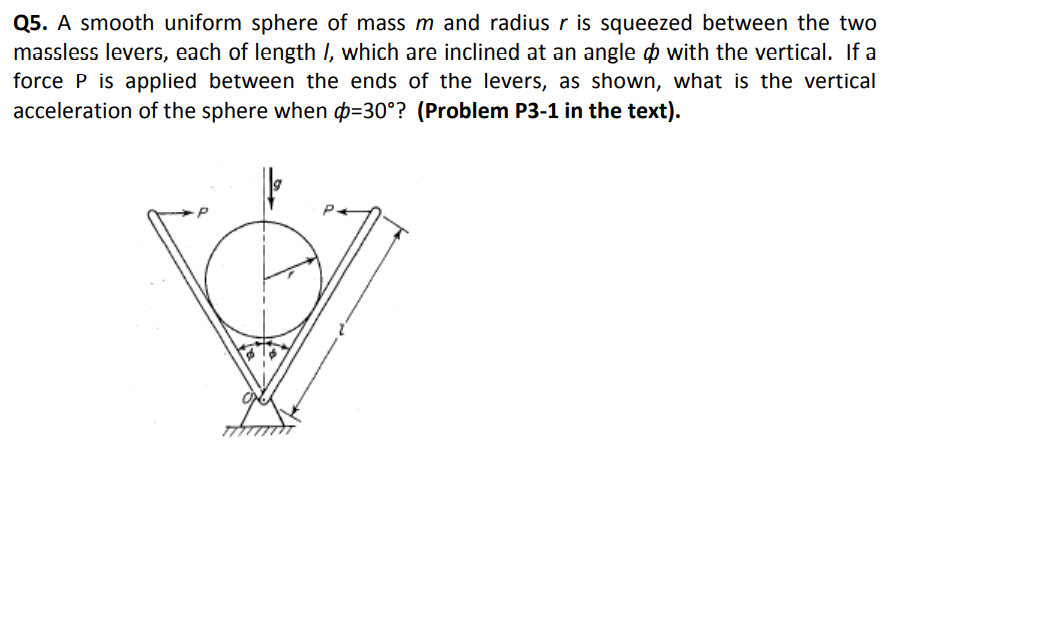 Q5. A smooth uniform sphere of mass m and radius r is squeezed between the two
massless levers, each of length I, which are inclined at an angle o with the vertical. If a
force P is applied between the ends of the levers, as shown, what is the vertical
acceleration of the sphere when p=30°? (Problem P3-1 in the text).
