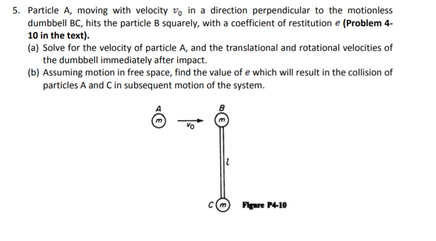 5. Particle A, moving with velocity vo in a direction perpendicular to the motionless
dumbbell BC, hits the particle B squarely, with a coefficient of restitution e (Problem 4-
10 in the text).
(a) Solve for the velocity of particle A, and the translational and rotational velocities of
the dumbbell immediately after impact.
(b) Assuming motion in free space, find the value of e which will result in the collision of
particles A and C in subsequent motion of the system.
Figure P4-10
