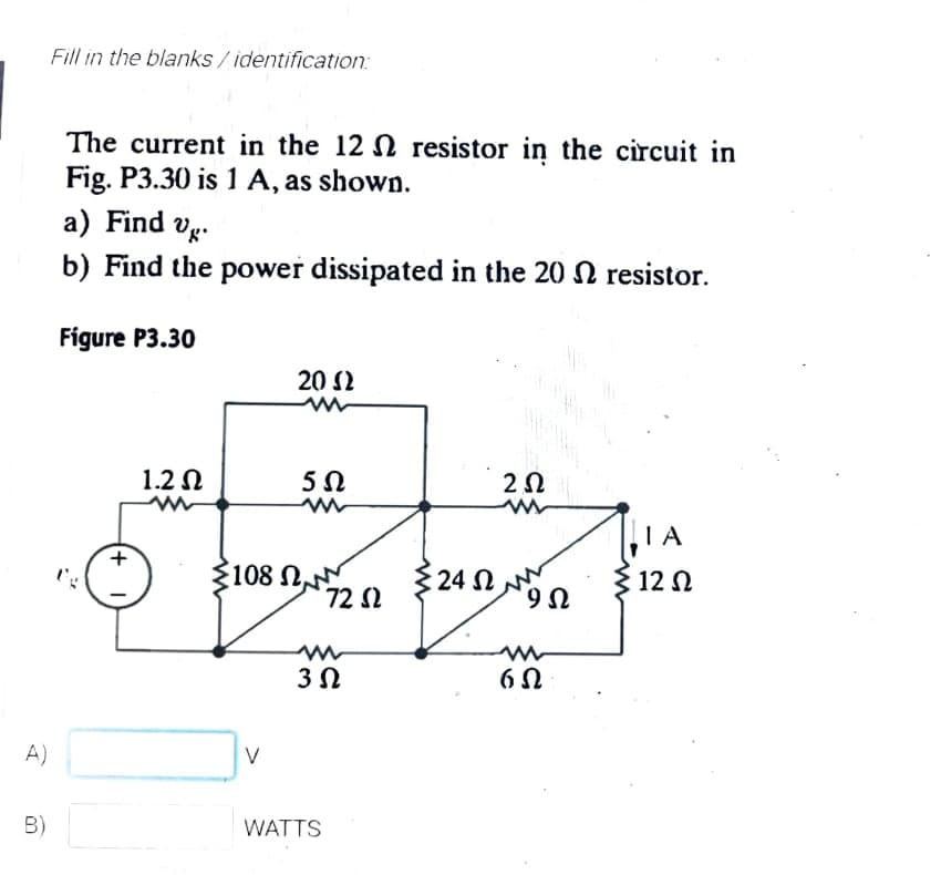 Fill in the blanks/identification:
The current in the 12 N resistor in the circuit in
Fig. P3.30 is 1 A, as shown.
a) Find vg.
b) Find the power dissipated in the 20 N resistor.
Figure P3.30
20 2
1.2 N
IA
108 N
72 S2
24 N
12 N
A)
B)
WATTS
