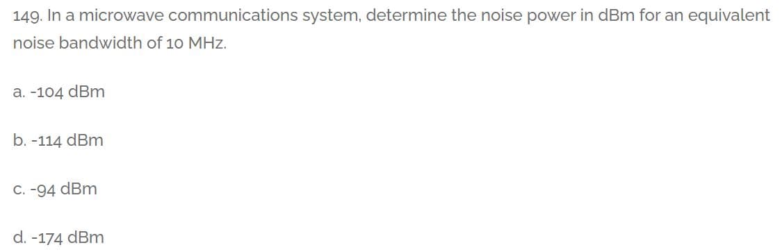 149. In a microwave communications system, determine the noise power in dBm for an equivalent
noise bandwidth of 10 MHz.
a. -104 dBm
b. -114 dBm
С. -94 dBm
d. -174 dBm
