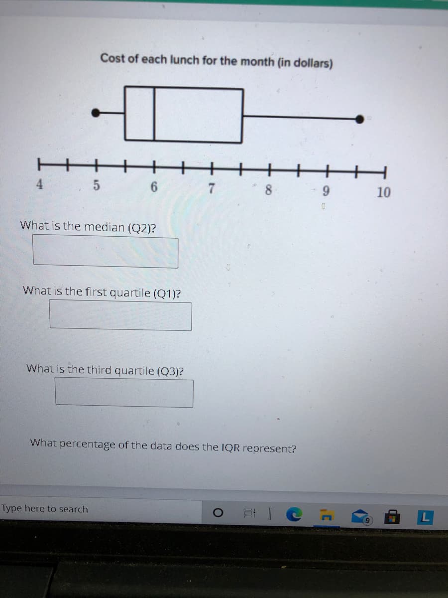 Cost of each Ilunch for the month (in dollars)
8.
6.
What is the median (Q2)?
What is the first quartile (Q1)?
What is the third quartile (Q3)?
What percentage of the data does the IQR represent?
Type here to search
10
