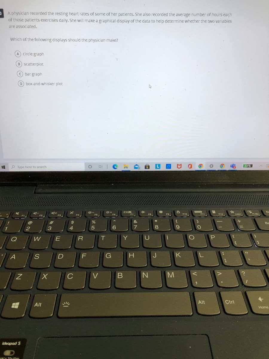 A physician recorded the resting heart rates of some of her patients. She also recorded the average number of hours each
of those patients exercises daily. She will make a graphical display of the data to help determine whether the two variables
are associated.
Which of the following displays should the physician make?
A circle graph
B scatterplot
C bar graph
D box-and-whisker plot
O Type here to search
44%
A
D
※一
F5
F3
F7
F9
F10
F11
F12
Prsc
F6
wsert
F1
F4
F2
%23
&
Ba
1
2
3
4.
7
8
9.
Q
T
Y
G
J
K
L
C
V
M
Alt
Ctrl
Alt
と
Home
ideapad 5
o Shuehor
フ
S
