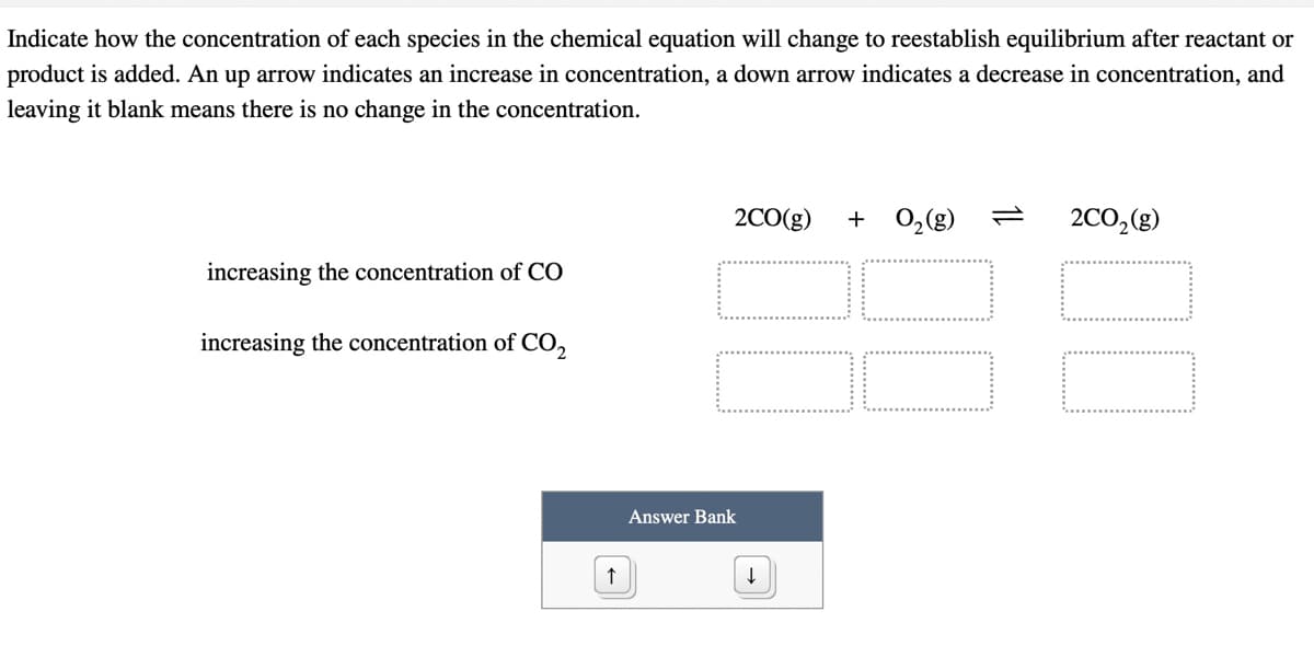 Indicate how the concentration of each species in the chemical equation will change to reestablish equilibrium after reactant or
product is added. An up arrow indicates an increase in concentration, a down arrow indicates a decrease in concentration, and
leaving it blank means there is no change in the concentration.
2CO(g)
+
0,(g)
2CO,(g)
88
increasing the concentration of CO
increasing the concentration of CO,
Answer Bank
