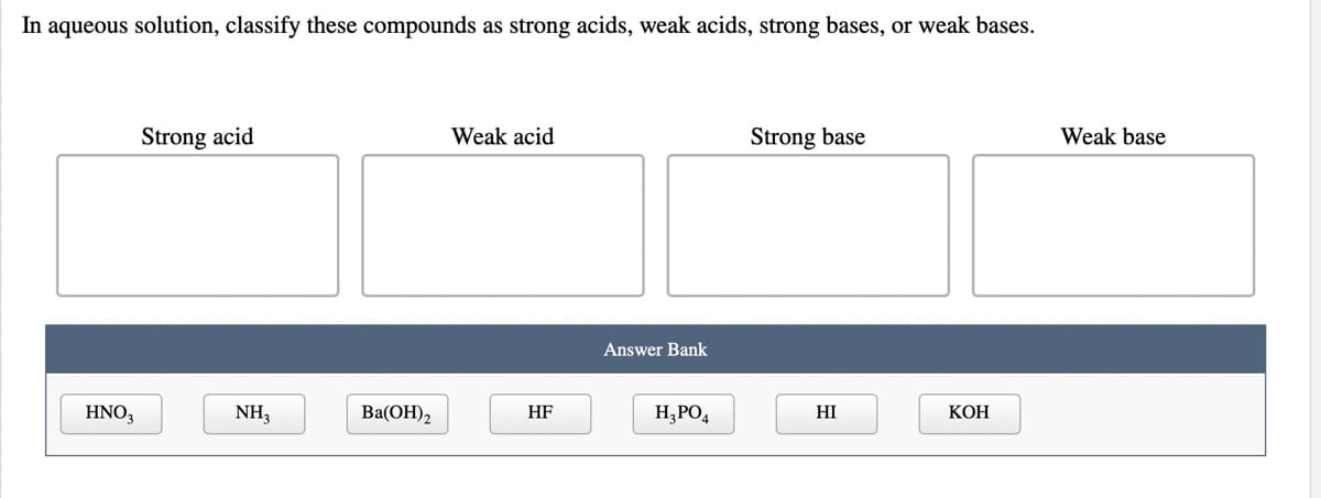 In aqueous solution, classify these compounds as strong acids, weak acids, strong bases, or weak bases.
Strong acid
Weak acid
Strong base
Weak base
Answer Bank
HNO3
NH3
Ba(ОН),
HF
H,PO4
HI
КОН
