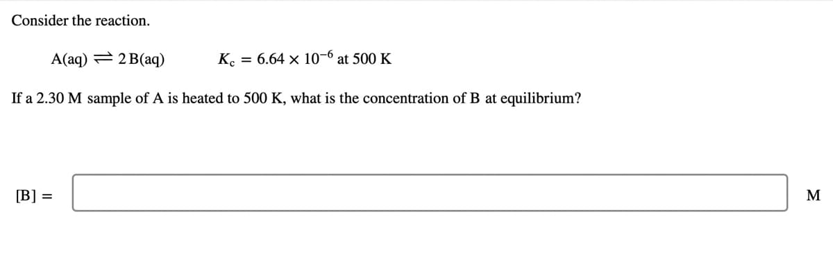 Consider the reaction.
A(aq) = 2 B(aq)
K. = 6.64 × 10-6 at 500 K
If a 2.30 M sample of A is heated to 500 K, what is the concentration of B at equilibrium?
[B] =
M
