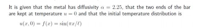 It is given that the metal has diffusivity a = 2.25, that the two ends of the bar
are kept at temperature u = 0 and that the initial temperature distribution is
u(x, 0) = f(x) = sin(rx/()
%3D
