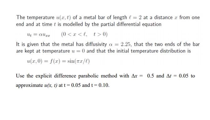 The temperature u(x, t) of a metal bar of length e = 2 at a distance r from one
end and at time t is modelled by the partial differential equation
Ut = aurr
(0 < x < l, t> 0)
It is given that the metal has diffusivity a = 2.25, that the two ends of the bar
are kept at temperature u = 0 and that the initial temperature distribution is
u(x,0) = f(x) = sin(Tx/0)
Use the explicit difference parabolic method with Ar = 0.5 and At
0.05 to
approximate u(x, t) at t= 0.05 and t= 0.10.
