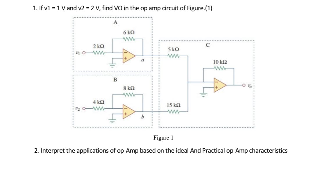 1. If v1 = 1 V and v2 = 2 V, find VO in the op amp circuit of Figure.(1)
A
6 k2
2 k2
5 kN
r o ww
a
10 kN
8 k2
4 kN
15 k2
Figure 1
2. Interpret the applications of op-Amp based on the ideal And Practical op-Amp characteristics
