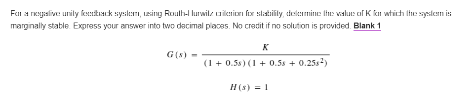 For a negative unity feedback system, using Routh-Hurwitz criterion for stability, determine the value of K for which the system is
marginally stable. Express your answer into two decimal places. No credit if no solution is provided. Blank 1
K
G (s)
=
(1 + 0.5s) (1 + 0.5s + 0.25s²)
H(s) = 1