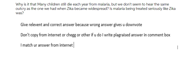 Why is it that Many children still die each year from malaria, but we don't seem to hear the same
outcry as the one we had when Zika became widespread? Is malaria being treated seriously like Zika
was?
Give relevent and correct answer because wrong answer gives u downvote
Don't copy from internet or chegg or other if u do I write plagraised answer in comment box
I match ur answer from internet|
|
