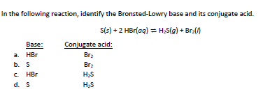 In the following reaction, identify the Bronsted-Lowry base and its conjugate acid.
S(s) + 2 HBr(aq) = H;S(g) + Bra()
Conjugate acid:
Вaзe:
a. HBr
Br2
b. S
Brz
. HBr
H,S
d. S
HS
