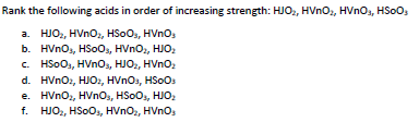 Rank the following acids in order of increasing strength: HJO, HVno,, HVnOs, HSOO,
a. HJO2, HVNO2, HSOO, HVno,
b. HVnOs, HSoOs, HVnO,, HJO
c. HSoOs, HVnos, HJO, HVno
d. HVnOz, HJO2, HVnos, HSoos
e. HVnOz, HVnOs, HSOO,, HJO:
f. HJO,, HSoOs, HVnO2, HVnO
