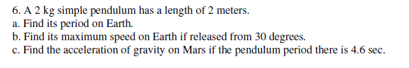 6. A 2 kg simple pendulum has a length of 2 meters.
a. Find its period on Earth.
b. Find its maximum speed on Earth if released from 30 degrees.
c. Find the acceleration of gravity on Mars if the pendulum period there is 4.6 sec.
