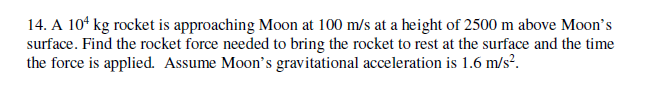 14. A 10ʻ kg rocket is approaching Moon at 100 m/s at a height of 2500 m above Moon's
surface. Find the rocket force needed to bring the rocket to rest at the surface and the time
the force is applied. Assume Moon's gravitational acceleration is 1.6 m/s?.
