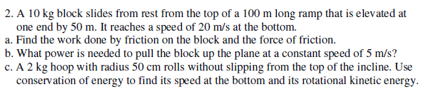 2. A 10 kg block slides from rest from the top of a 100 m long ramp that is elevated at
one end by 50 m. It reaches a speed of 20 m/s at the bottom.
a. Find the work done by friction on the block and the force of friction.
b. What power is needed to pull the block up the plane at a constant speed of 5 m/s?
c. A 2 kg hoop with radius 50 cm rolls without slipping from the top of the incline. Use
conservation of energy to find its speed at the bottom and its rotational kinetic energy.
