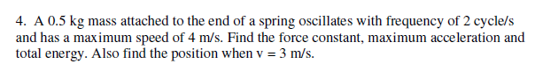 4. A 0.5 kg mass attached to the end of a spring oscillates with frequency of 2 cycle/s
and has a maximum speed of 4 m/s. Find the force constant, maximum acceleration and
total energy. Also find the position when v = 3 m/s.
