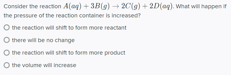 Consider the reaction A(aq) + 3B(g) → 2C(g) + 2D(aq). What will happen if
the pressure of the reaction container is increased?
the reaction will shift to form more reactant
there will be no change
the reaction will shift to form more product
the volume will increase
