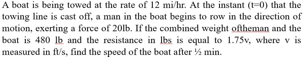 A boat is being towed at the rate of 12 mi/hr. At the instant (t=0) that the
towing line is cast off, a man in the boat begins to row in the direction of
motion, exerting a force of 20lb. If the combined weight oftheman and the
boat is 480 lb and the resistance in lbs is equal to 1.75v, where v is
measured in ft/s, find the speed of the boat after ½ min.
