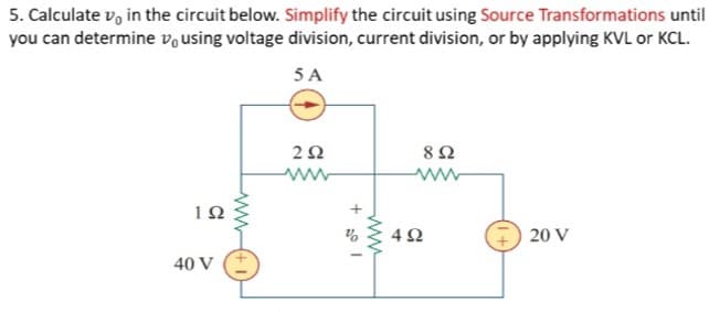 5. Calculate v, in the circuit below. Simplify the circuit using Source Transformations until
you can determine vo using voltage division, current division, or by applying KVL or KCL.
5 A
8Ω
10
4Ω
20 V
40 V
