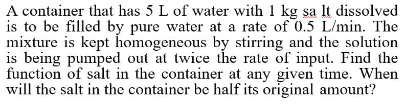 A container that has 5 L of water with 1 kg sa lt dissolved
is to be filled by pure water at a rate of 0.5 L/min. The
mixture is kept homogeneous by stirring and the solution
is being pumped out at twice the rate of input. Find the
function of salt in the container at any given time. When
will the salt in the container be half its original amount?
