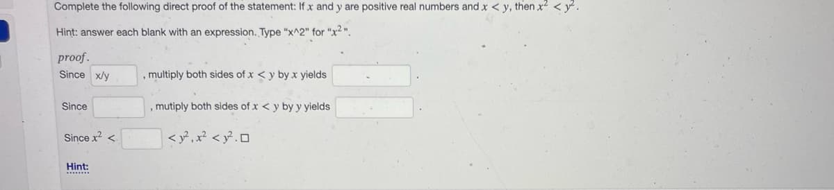 Complete the following direct proof of the statement: If x and y are positive real numbers and x < y, then x² <2.
Hint: answer each blank with an expression. Type "x^2" for "x2".
proof.
Since x/y
Since
Since x² <
Hint:
, multiply both sides of x < y by x yields
, mutiply both sides of x < y by y yields
< y²₁x² < y².0