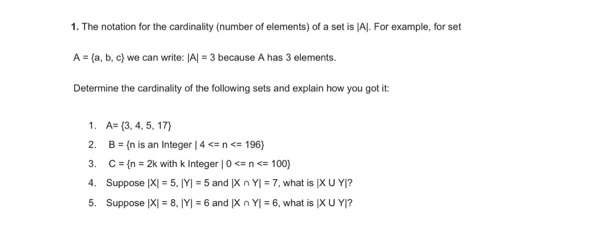 1. The notation for the cardinality (number of elements) of a set is |A|. For example, for set
A = {a, b, c) we can write: |A| = 3 because A has 3 elements.
Determine the cardinality of the following sets and explain how you got it:
1. A=(3, 4, 5, 17}
2.
B = {n is an Integer | 4 <= n <= 196}
3.
C = {n = 2k with k Integer | 0 <= n <= 100}
4. Suppose |X| = 5, |Y| = 5 and IX n Y| = 7, what is IX U YI?
5. Suppose IX = 8, |Y| = 6 and IX n Y| = 6, what is IX U YI?