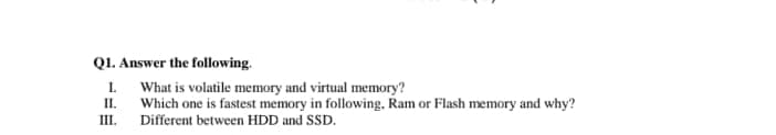 Q1. Answer the following.
1. What is volatile memory and virtual memory?
II.
Which one is fastest memory in following, Ram or Flash memory and why?
III.
Different between HDD and SSD.
