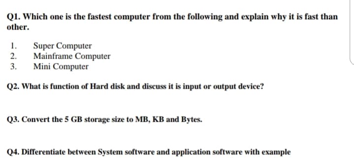 Q1. Which one is the fastest computer from the following and explain why it is fast than
other.
1.
Super Computer
Mainframe Computer
Mini Computer
2.
3.
Q2. What is function of Hard disk and discuss it is input or output device?
Q3. Convert the 5 GB storage size to MB, KB and Bytes.
Q4. Differentiate between System software and application software with example
