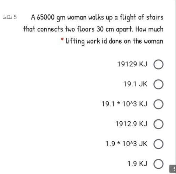 Llä 5
A 65000 qm woman walks up a flight of stairs
that connects two floors 30 cm apart. How much
* Lifting work id done on the woman
19129 KJ O
19.1 JK O
19.1 * 10^3 KJ O
1912.9 KJ O
1.9 * 10^3 JK O
1.9 KJ O
