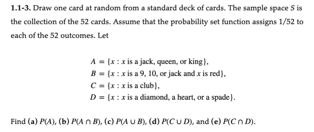 1.1-3. Draw one card at random from a standard deck of cards. The sample space S is
the collection of the 52 cards. Assume that the probability set function assigns 1/52 to
each of the 52 outcomes. Let
A = {x: x is a jack, queen, or king},
B
=
{x: x is a 9, 10, or jack and x is red},
C = {x: x is a club},
D = {x: x is a diamond, a heart, or a spade}.
Find (a) P(A), (b) P(A n B), (c) P(A U B), (d) P(C U D), and (e) P(C n D).