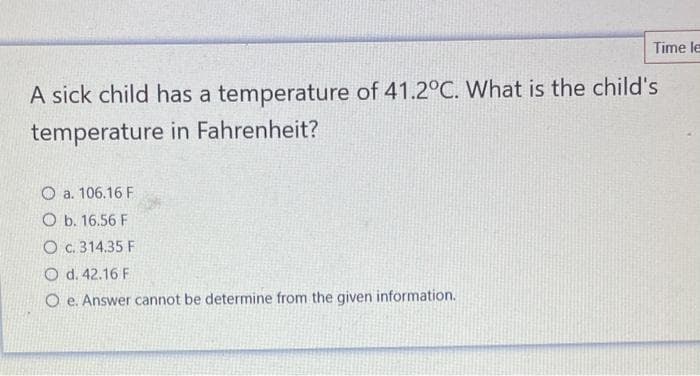 Time le
A sick child has a temperature of 41.2°C. What is the child's
temperature in Fahrenheit?
O a. 106.16 F
O b. 16.56 F
O c. 314.35 F
O d. 42.16 F
O e. Answer cannot be determine from the given information.

