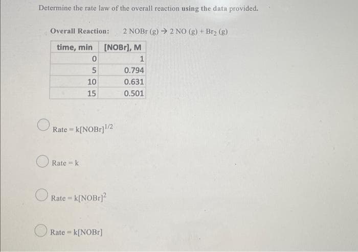 Determine the rate law of the overall reaction using the data provided.
Overall Reaction:
2 NOB (g) → 2 NO (g) + Br2 (g)
time, min
[NOBr], M
1
0.794
10
0.631
15
0.501
O Rate = k[NOB1]2
Rate = k
O Rate = k[NOBrJ?
%3D
Rate =
k[NOB1]
