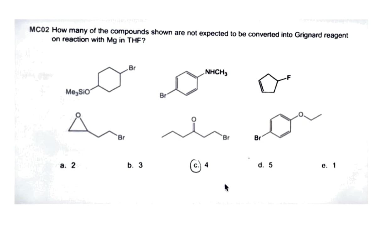 MC02 How many of the compounds shown are not expected to be converted into Grignard reagent
on reaction with Mg in THF?
Br
NHCH,
Me,SiO
Br
Br
Br
Br
а. 2
b. 3
с.) 4
d. 5
е. 1
