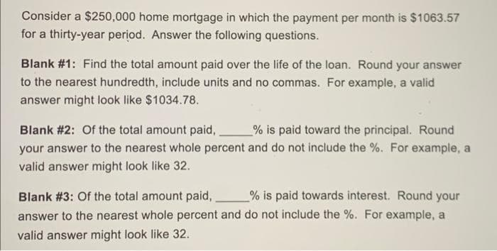 Consider a $250,000 home mortgage in which the payment per month is $1063.57
for a thirty-year period. Answer the following questions.
Blank #1: Find the total amount paid over the life of the loan. Round your answer
to the nearest hundredth, include units and no commas. For example, a valid
answer might look like $1034.78.
Blank #2: Of the total amount paid,,
your answer to the nearest whole percent and do not include the %. For example, a
valid answer might look like 32.
% is paid toward the principal. Round
Blank #3: Of the total amount paid,
% is paid towards interest. Round your
answer to the nearest whole percent and do not include the %. For example, a
valid answer might look like 32.

