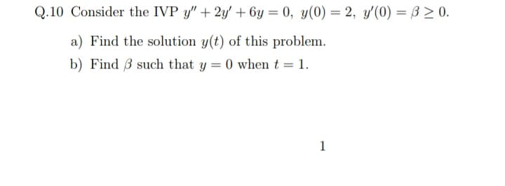 Q.10 Consider the IVP y" + 2y' + 6y = 0, y(0) = 2, y'(0) = ß > 0.
a) Find the solution y(t) of this problem.
b) Find 3 such that y = 0 when t = 1.
1
